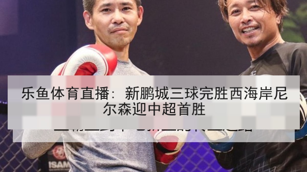 乐鱼体育直播: 新鹏城三球完胜西海岸尼尔森迎中超首胜