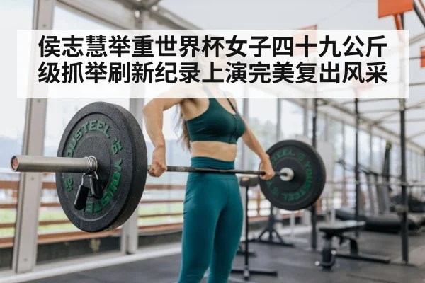 侯志慧举重世界杯女子四十九公斤级抓举刷新纪录上演完美复出风采
